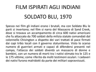 FILM ISPIRATI AGLI INDIANI
Spesso nei film gli indiani erano i brutali, ma con Soldato Blu le
parti si invertono; nel film si narra del Massacro di Sand Creek,
dove si trovava un accampamento di circa 600 nativi americani
che fu attaccato da 700 soldati della milizia statale comandati dal
colonnello Chivington a dispetto dei vari trattati di pace firmati
dai capi tribù locali con il governo statunitense. Visto lo scarso
numero di guerrieri armati e capaci di difendersi presenti nel
campo, l'attacco dei soldati diventò un massacro di donne e
bambini, con un numero di morti tra i nativi stimato tra le 125 e
le 175 vittime; come riferito da molti testimoni oculari. I cadaveri
dei nativi furono malridotti da parte dei militari sopravvissuti.
SOLDATO BLU, 1970
 