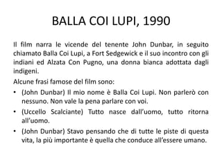 BALLA COI LUPI, 1990
Il film narra le vicende del tenente John Dunbar, in seguito
chiamato Balla Coi Lupi, a Fort Sedgewick e il suo incontro con gli
indiani ed Alzata Con Pugno, una donna bianca adottata dagli
indigeni.
Alcune frasi famose del film sono:
• (John Dunbar) Il mio nome è Balla Coi Lupi. Non parlerò con
nessuno. Non vale la pena parlare con voi.
• (Uccello Scalciante) Tutto nasce dall’uomo, tutto ritorna
all’uomo.
• (John Dunbar) Stavo pensando che di tutte le piste di questa
vita, la più importante è quella che conduce all’essere umano.
 