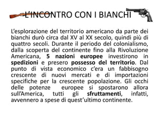 L’INCONTRO CON I BIANCHI
L’esplorazione del territorio americano da parte dei
bianchi durò circa dal XV al XX secolo, quindi più di
quattro secoli. Durante il periodo del colonialismo,
dalla scoperta del continente fino alla Rivoluzione
Americana, 5 nazioni europee investirono in
spedizioni e presero possesso del territorio. Dal
punto di vista economico c’era un fabbisogno
crescente di nuovi mercati e di importazioni
specifiche per la crescente popolazione. Gli occhi
delle potenze europee si spostarono allora
sull’America, tutti gli sfruttamenti, infatti,
avvennero a spese di quest’ultimo continente.
 