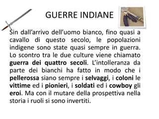 GUERRE INDIANE
Sin dall’arrivo dell’uomo bianco, fino quasi a
cavallo di questo secolo, le popolazioni
indigene sono state quasi sempre in guerra.
Lo scontro tra le due culture viene chiamato
guerra dei quattro secoli. L’intolleranza da
parte dei bianchi ha fatto in modo che i
pellerossa siano sempre i selvaggi, i coloni le
vittime ed i pionieri, i soldati ed i cowboy gli
eroi. Ma con il mutare della prospettiva nella
storia i ruoli si sono invertiti.
 