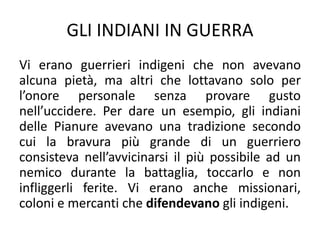 GLI INDIANI IN GUERRA
Vi erano guerrieri indigeni che non avevano
alcuna pietà, ma altri che lottavano solo per
l’onore personale senza provare gusto
nell’uccidere. Per dare un esempio, gli indiani
delle Pianure avevano una tradizione secondo
cui la bravura più grande di un guerriero
consisteva nell’avvicinarsi il più possibile ad un
nemico durante la battaglia, toccarlo e non
infliggerli ferite. Vi erano anche missionari,
coloni e mercanti che difendevano gli indigeni.
 