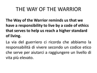 THE WAY OF THE WARRIOR
The Way of the Warrior reminds us that we
have a responsibility to live by a code of ethics
that serves to help us reach a higher standard
of living.
La via del guerriero ci ricorda che abbiamo la
responsabilità di vivere secondo un codice etico
che serve per aiutarci a raggiungere un livello di
vita più elevato.
 