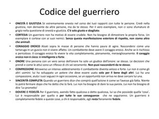 Codice del guerriero
• ONESTÀ E GIUSTIZIA Sii estremamente onesto nel corso dei tuoi rapporti con tutte le persone. Credi nella
giustizia, non derivante da altre persone, ma da te stesso. Per il vero esemplare, non ci sono sfumature di
grigio nella questione di onestà e giustizia. C'è solo giusto e sbagliato.
• CORTESIA Un guerriero non ha motivo di essere crudele. Non ha bisogno di dimostrare la propria forza. Un
esemplare è cortese con ai suoi nemici. Senza questa manifestazione esteriore di rispetto, non siamo altro
che animali.
• CORAGGIO EROICO Alzati sopra le masse di persone che hanno paura di agire. Nascondersi come una
tartaruga in un guscio non è vivere affatto. Un combattente deve avere il coraggio eroico. Anche se è rischioso
e pericoloso. Il coraggio eroico fa vivere la vita completamente, pienamente, meravigliosamente. Il coraggio
eroico non è cieco: è intelligente e forte.
• ONORE Una persona con un vero senso dell’onore ha solo un giudice dell’onore: se stesso. Le decisioni che
prendi e come le attui sono un riflesso di chi sei veramente. Non puoi nasconderti da te stesso.
• COMPASSIONE Attraverso un intenso addestramento il combattente diventa veloce e forte. Lui non è come gli
altri uomini: lui ha sviluppato un potere che deve essere usato solo per il bene degli altri. Lui ha una
compassione, aiuta i suoi seguaci in ogni occasione, se un opportunità non arriva ne deve cercare lui una.
• SINCERITÀ COMPLETA Quando un guerriero dice che compirà quell’azione è come se l’avesse già fatta. Niente
lo potrà fermare dopo che ha detto che lo farà. Lui non ha bisogno di dare la sua parola. Lui non ha bisogno di
dire ‘Lo prometto’
• DOVERE E FEDELTÀ Per il guerriero, avendo fatto qualcosa o detto qualcosa, lui sa che possiede quella ‘cosa’.
Lui è responsabile per quello e per tutte le sue conseguenze che ne seguiranno. Un guerriero è
completamente fedele a queste cose, a chi è responsabile, egli resta fieramente fedele.
 