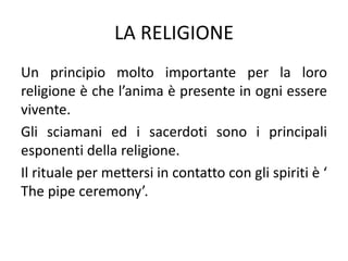 LA RELIGIONE
Un principio molto importante per la loro
religione è che l’anima è presente in ogni essere
vivente.
Gli sciamani ed i sacerdoti sono i principali
esponenti della religione.
Il rituale per mettersi in contatto con gli spiriti è ‘
The pipe ceremony’.
 