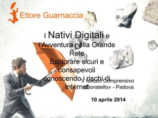 Ettore Guarnaccia
V Istituto Comprensivo
«Donatello» - Padova
10 aprile 2014
I Nativi Digitali e
l’Avventura nella Grande
Rete
Esplorare sicuri e
consapevoli
conoscendo i rischi di
Internet
 