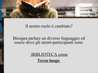 Il nostro ruolo è cambiato? Bisogna parlare un diverso linguaggio ed essere dove gli utenti-partecipanti sono  BIBLIOTECA come Terzo luogo  