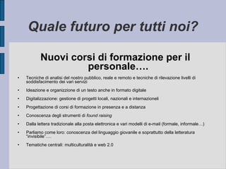 Quale futuro per tutti noi? Nuovi corsi di formazione per il personale…. Tecniche di analisi del nostro pubblico, reale e remoto e tecniche di rilevazione livelli di soddisfacimento dei vari servizi Ideazione e organizzione di un testo anche in formato digitale Digitalizzazione: gestione di progetti locali, nazionali e internazioneli Progettazione di corsi di formazione in presenza e a distanza Conoscenza degli strumenti di  found raising Dalla lettera tradizionale alla posta elettronica e vari modelli di e-mail (formale, informale…) Parliamo come loro: conoscenza del linguaggio giovanile e soprattutto della letteratura “invisibile”…. Tematiche centrali: multiculturalità e web 2.0 