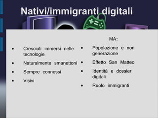 Nativi/immigranti digitali Cresciuti immersi nelle tecnologie Naturalmente smanettoni Sempre connessi Visivi MA: Popolazione e non generazione Effetto San Matteo Identità e dossier digitali Ruolo immigranti 