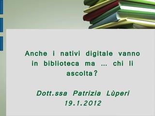 Anche i nativi digitale vanno in biblioteca ma … chi li ascolta? Dott.ssa Patrizia Lùperi 19.1.2012 