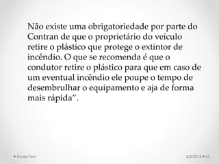 5/5/2015Footer Text 15
Não existe uma obrigatoriedade por parte do
Contran de que o proprietário do veículo
retire o plástico que protege o extintor de
incêndio. O que se recomenda é que o
condutor retire o plástico para que em caso de
um eventual incêndio ele poupe o tempo de
desembrulhar o equipamento e aja de forma
mais rápida”.
 