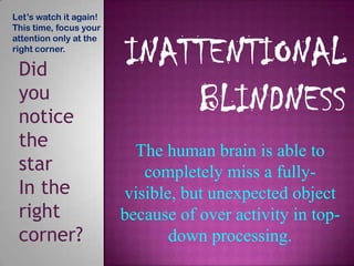 Let’s watch it again!
This time, focus your
attention only at the
right corner.

 Did
 you
 notice
 the                      The human brain is able to
 star                      completely miss a fully-
 In the                 visible, but unexpected object
 right                  because of over activity in top-
 corner?                       down processing.
 