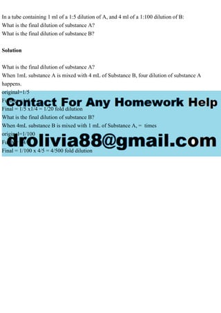 In a tube containing 1 ml of a 1:5 dilution of A, and 4 ml of a 1:100 dilution of B:
What is the final dilution of substance A?
What is the final dilution of substance B?
Solution
What is the final dilution of substance A?
When 1mL substance A is mixed with 4 mL of Substance B, four dilution of substance A
happens.
original=1/5
Further =1/4
Final = 1/5 x1/4 = 1/20 fold dilution
What is the final dilution of substance B?
When 4mL substance B is mixed with 1 mL of Substance A, = times
original=1/100
Further =4/5
Final = 1/100 x 4/5 = 4/500 fold dilution
 