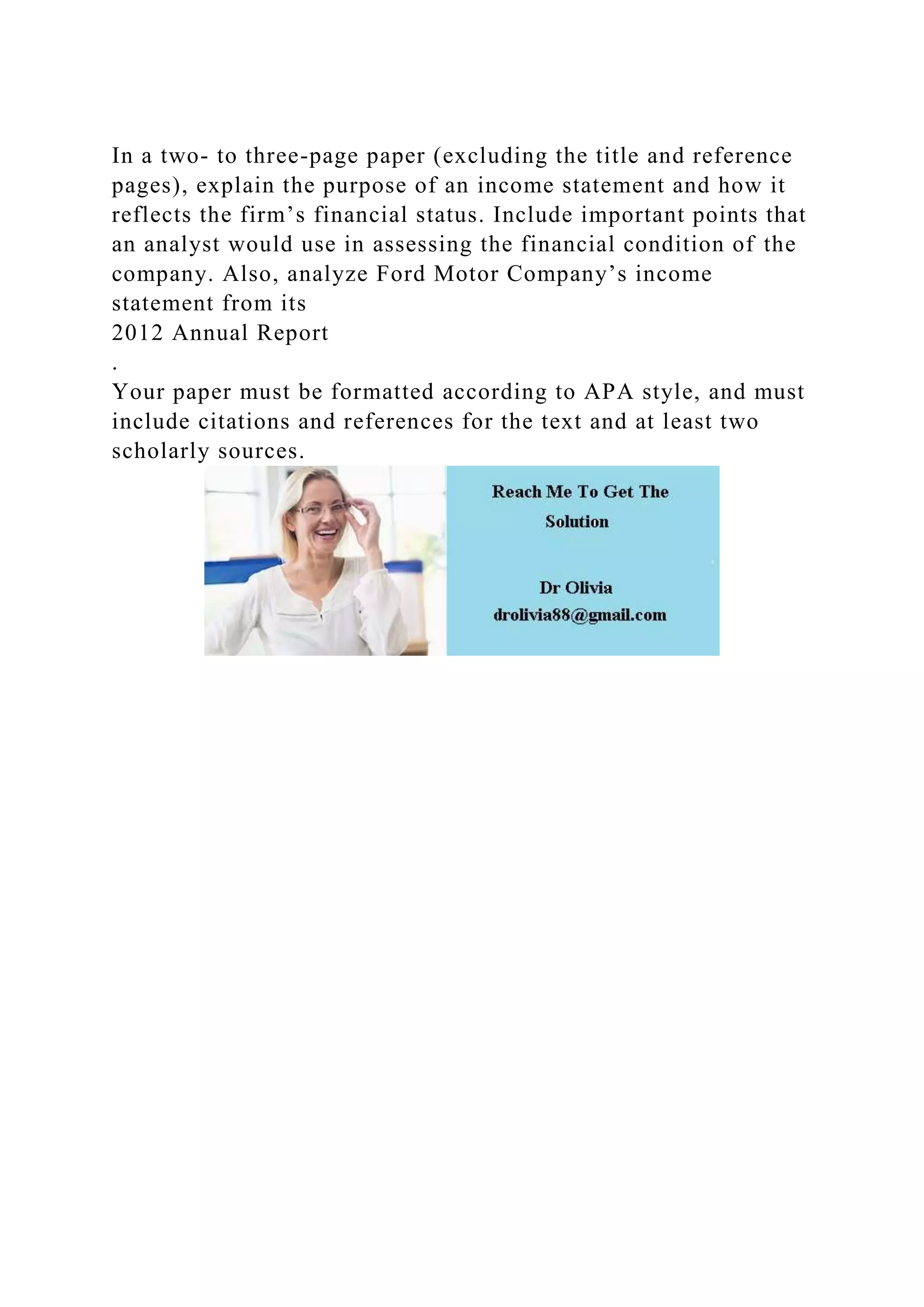 In a two- to three-page paper (excluding the title and reference
pages), explain the purpose of an income statement and how it
reflects the firm’s financial status. Include important points that
an analyst would use in assessing the financial condition of the
company. Also, analyze Ford Motor Company’s income
statement from its
2012 Annual Report
.
Your paper must be formatted according to APA style, and must
include citations and references for the text and at least two
scholarly sources.