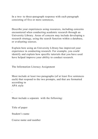 In a two- to three-paragraph response with each paragraph
consisting of five or more sentences,
Describe your experiences using resources, including concerns
encountered when conducting academic research through an
University Library. Areas of concern may include developing a
research strategy, using the search function within a database,
or evaluating sources.
Explain how using an University Library has improved your
experience in conducting research. For example, you could
identify and explain how specific tutorials that you have used
have helped improve your ability to conduct research.
The Information Literacy Assignment
Must include at least two paragraphs (of at least five sentences
each) that respond to the two prompts, and that are formatted
according to
APA style
.
.
Must include a separate with the following:
Title of paper
Student’s name
Course name and number
 
