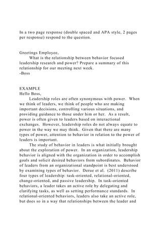 In a two page response (double spaced and APA style, 2 pages
per response) respond to the question.
Greetings Employee,
What is the relationship between behavior focused
leadership research and power? Prepare a summary of this
relationship for our meeting next week.
-Boss
EXAMPLE
Hello Boss,
Leadership roles are often synonymous with power. When
we think of leaders, we think of people who are making
important decisions, controlling various situations, and
providing guidance to those under him or her. As a result,
power is often given to leaders based on interactional
exchanges. However, leadership roles do not always equate to
power in the way we may think. Given that there are many
types of power, attention to behavior in relation to the power of
leaders is important.
The study of behavior in leaders is what initially brought
about the exploration of power. In an organization, leadership
behavior is aligned with the organization in order to accomplish
goals and solicit desired behaviors from subordinates. Behavior
of leaders from an organizational standpoint is best understood
by examining types of behavior. Derue et al. (2011) describe
four types of leadership: task-oriented, relational-oriented,
change-oriented, and passive leadership. In task-oriented
behaviors, a leader takes an active role by delegating and
clarifying tasks, as well as setting performance standards. In
relational-oriented behaviors, leaders also take an active role,
but does so in a way that relationships between the leader and
 