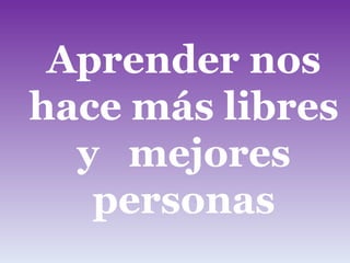 Aprender nos hace más libres y  mejores personas . 