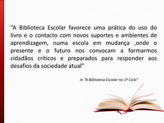 “A Biblioteca Escolar favorece uma prática do uso do
livro e o contacto com novos suportes e ambientes de
aprendizagem, numa escola em mudança ,onde o
presente e o futuro nos convocam a formarmos
cidadãos críticos e preparados para responder aos
desafios da sociedade atual”
In “A Biblioteca Escolar no 1º Ciclo”
 