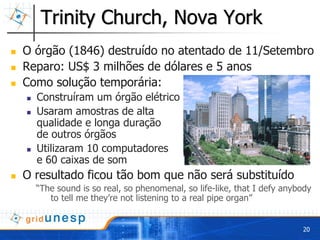 Trinity Church, Nova York
O órgão (1846) destruído no atentado de 11/Setembro
Reparo: US$ 3 milhões de dólares e 5 anos
Como solução temporária:
  Construíram um órgão elétrico
  Usaram amostras de alta
  qualidade e longa duração
  de outros órgãos
  Utilizaram 10 computadores
  e 60 caixas de som
O resultado ficou tão bom que não será substituído
  “The sound is so real, so phenomenal, so life-like, that I defy anybody
     to tell me they’re not listening to a real pipe organ”


                                                                      20
 