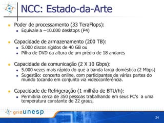 NCC: Estado-da-Arte
Poder de processamento (33 TeraFlops):
   Equivale a ~10.000 desktops (P4)

Capacidade de armazenamento (200 TB):
   5.000 discos rígidos de 40 GB ou
   Pilha de DVD da altura de um prédio de 18 andares

Capacidade de comunicação (2 X 10 Gbps):
   5.000 vezes mais rápido do que a banda larga doméstica (2 Mbps)
   Sugestão: concerto online, com participantes de várias partes do
   mundo tocando em conjunto via videoconferência.

Capacidade de Refrigeração (1 milhão de BTU/h):
   Permitiria cerca de 350 pessoas trabalhando em seus PC's a uma
   temperatura constante de 22 graus,


                                                                      24
 