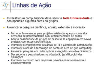 Linhas de Ação

Infraestrutura computacional deve servir a toda Universidade e
não apenas a algumas áreas ou grupos.

Alavancar a pesquisa científica, ensino, extensão e inovação

   Fornecer ferramentas para projetos existentes que possuam alta
   demanda de processamento e/ou armazenamento de dados
   Abrir a possibilidade de grupos de pesquisa se engajarem em novos
   projetos com essas características
   Promover o engajamento das áreas de TI e Ciências da Computação
   Promover o acesso à tecnologia de ponta na área de grid computing
   Alavancar pesquisa em redes ópticas avançadas: circuitos dinâmicos
   Dar suporte a pesquisadores na adaptação (gridificação) das
   aplicações
   Promover o contato com empresas privadas para treinamento e
   desenvolvimento

                                                                        32
 
