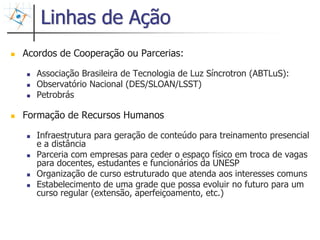 Linhas de Ação
Acordos de Cooperação ou Parcerias:

   Associação Brasileira de Tecnologia de Luz Síncrotron (ABTLuS):
   Observatório Nacional (DES/SLOAN/LSST)
   Petrobrás

Formação de Recursos Humanos

   Infraestrutura para geração de conteúdo para treinamento presencial
   e a distância
   Parceria com empresas para ceder o espaço físico em troca de vagas
   para docentes, estudantes e funcionários da UNESP
   Organização de curso estruturado que atenda aos interesses comuns
   Estabelecimento de uma grade que possa evoluir no futuro para um
   curso regular (extensão, aperfeiçoamento, etc.)



                                                                         33
 