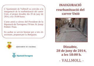 L’Ajuntament de Vallmoll us convida a la
inauguració de la reurbanització del carrer
Unió, el proper dissabte dia 28 de juny de
2014, a les 18:00 hores.
L’acte anirà a càrrec del President de la
Diputació de Tarragona, l’Il·lsm. Sr. Josep
Poblet i Tous.
En acabar es servirà berenar per a tots els
assistents, preparat per La Botigueta.
AJUNTAMENT DE VALLMOLL
INAUGURACIÓ
reurbanització del
carrer Unió
Dissabte,
28 de juny de 2014,
a les 18:00 h.
- VALLMOLL -
 