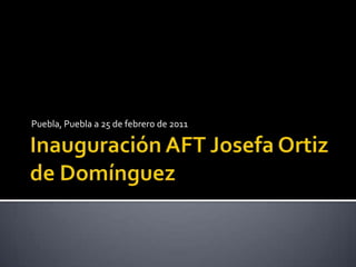 Inauguración AFT Josefa Ortiz de Domínguez Puebla, Puebla a 25 de febrero de 2011 