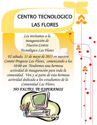 DE
CENTRO TECNOLOGICO
LAS FLORES
El sábado, 11 de mayo de 2013 en nuestro
Comité Progreso Las Flores, comenzando a las
10:00 am Tendremos una hermosa
actividad de inauguración para toda la
comunidad. Ven y se parte de esta hermosa
actividad dedicada a los estudiantes de la
Comunidad Las Flores.
NO FALTES, TE ESPERAMOS
Les invitamos a la
inauguración de
Nuestro Centro
Tecnológico Las Flores
 