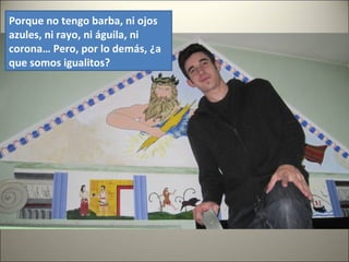 Porque no tengo barba, ni ojos
azules, ni rayo, ni águila, ni
corona… Pero, por lo demás, ¿a
que somos igualitos?
 