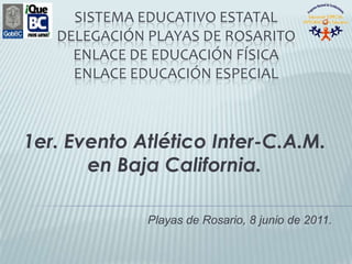 Sistema Educativo Estatal Delegación Playas de RosaritoEnlace de Educación Física Enlace Educación Especial 1er. Evento Atlético Inter-C.A.M. en Baja California. Playas de Rosario, 8 junio de 2011. 
