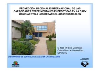 PROYECCIÓN NACIONAL E INTERNACIONAL DE LAS
     CAPACIDADES EXPERIMENTALES ENERGÉTICAS EN LA CAPV
        COMO APOYO A LOS DESARROLLOS INDUSTRIALES




                                                 D José Mª Sala Lizarraga
                                                 Catedrático de Universidad
                                                 UPV/EHU
LABORATORIO DE CONTROL DE CALIDAD EN LA EDIFICIACIÓN
                                                                          Universidad
                                                                        del País Vasco
 