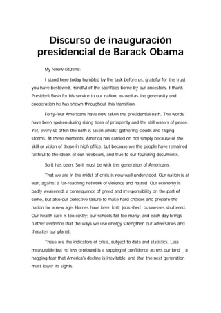Discurso de inauguración
   presidencial de Barack Obama
      My fellow citizens:

      I stand here today humbled by the task before us, grateful for the trust
you have bestowed, mindful of the sacrifices borne by our ancestors. I thank
President Bush for his service to our nation, as well as the generosity and
cooperation he has shown throughout this transition.

      Forty-four Americans have now taken the presidential oath. The words
have been spoken during rising tides of prosperity and the still waters of peace.
Yet, every so often the oath is taken amidst gathering clouds and raging
storms. At these moments, America has carried on not simply because of the
skill or vision of those in high office, but because we the people have remained
faithful to the ideals of our forebears, and true to our founding documents.

      So it has been. So it must be with this generation of Americans.

      That we are in the midst of crisis is now well understood. Our nation is at
war, against a far-reaching network of violence and hatred. Our economy is
badly weakened, a consequence of greed and irresponsibility on the part of
some, but also our collective failure to make hard choices and prepare the
nation for a new age. Homes have been lost; jobs shed; businesses shuttered.
Our health care is too costly; our schools fail too many; and each day brings
further evidence that the ways we use energy strengthen our adversaries and
threaten our planet.

      These are the indicators of crisis, subject to data and statistics. Less
measurable but no less profound is a sapping of confidence across our land _ a
nagging fear that America's decline is inevitable, and that the next generation
must lower its sights.
 