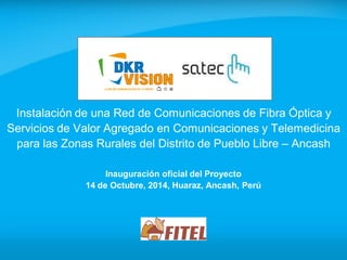 Inauguración oficial del Proyecto 
14 de Octubre, 2014, Huaraz, Ancash, Perú 
Instalación de una Red de Comunicaciones de Fibra Óptica y Servicios de Valor Agregado en Comunicaciones y Telemedicina para las Zonas Rurales del Distrito de Pueblo Libre – Ancash 
 