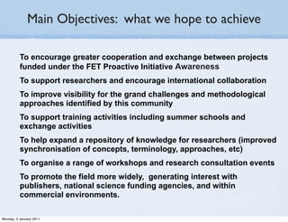 Main Objectives: what we hope to achieve

          To encourage greater cooperation and exchange between projects
          funded under the FET Proactive Initiative Awareness
          To support researchers and encourage international collaboration
          To improve visibility for the grand challenges and methodological
          approaches identified by this community
          To support training activities including summer schools and
          exchange activities
          To help expand a repository of knowledge for researchers (improved
          synchronisation of concepts, terminology, approaches, etc)
          To organise a range of workshops and research consultation events
          To promote the field more widely, generating interest with
          publishers, national science funding agencies, and within
          commercial environments.

Monday, 3 January 2011
 