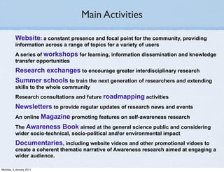 Main Activities

          Website: a constant presence and focal point for the community, providing
          information across a range of topics for a variety of users
          A series of workshops for learning, information dissemination and knowledge
          transfer opportunities
          Research exchanges to encourage greater interdisciplinary research
          Summer schools to train the next generation of researchers and extending
          skills to the whole community
          Research consultations and future roadmapping activities
          Newsletters to provide regular updates of research news and events
          An online Magazine promoting features on self-awareness research
          The Awareness Book aimed at the general science public and considering
          wider socio-technical, socio-political and/or environmental impact
          Documentaries, including website videos and other promotional vidoes to
          create a coherent thematic narrative of Awareness research aimed at engaging a
          wider audience.

Monday, 3 January 2011
 