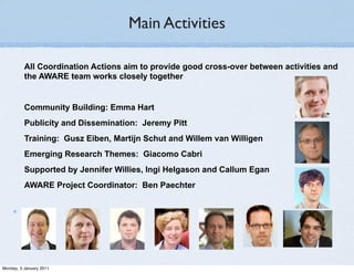 Main Activities

          All Coordination Actions aim to provide good cross-over between activities and
          the AWARE team works closely together


          Community Building: Emma Hart
          Publicity and Dissemination: Jeremy Pitt
          Training: Gusz Eiben, Martijn Schut and Willem van Willigen
          Emerging Research Themes: Giacomo Cabri
          Supported by Jennifer Willies, Ingi Helgason and Callum Egan
          AWARE Project Coordinator: Ben Paechter




Monday, 3 January 2011
 