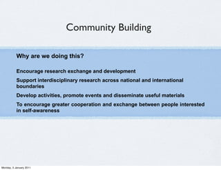 Community Building

           Why are we doing this?

           Encourage research exchange and development
           Support interdisciplinary research across national and international
           boundaries
           Develop activities, promote events and disseminate useful materials
           To encourage greater cooperation and exchange between people interested
           in self-awareness




Monday, 3 January 2011
 