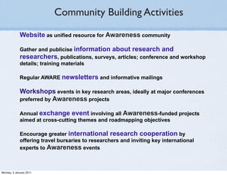 Community Building Activities

             Website as unified resource for Awareness community

             Gather and publicise information about research and
             researchers, publications, surveys, articles; conference and workshop
             details; training materials

             Regular AWARE newsletters and informative mailings

             Workshops events in key research areas, ideally at major conferences
             preferred by Awareness projects

             Annual exchange event involving all Awareness-funded projects
             aimed at cross-cutting themes and roadmapping objectives

             Encourage greater international research cooperation by
             offering travel bursaries to researchers and inviting key international
             experts to Awareness events



Monday, 3 January 2011
 
