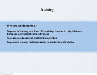 Training


          Why are we doing this?

          To promote training as a form of knowledge transfer to help influence
          European commercial competitiveness
          To organise educational and training activities
          To produce training materials useful to academia and industry




Monday, 3 January 2011
 