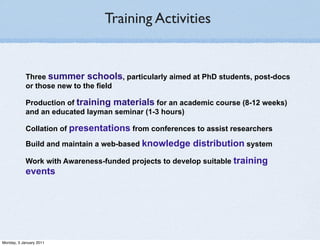 Training Activities


            Three summer schools, particularly aimed at PhD students, post-docs
            or those new to the field

            Production of training materials for an academic course (8-12 weeks)
            and an educated layman seminar (1-3 hours)

            Collation of presentations from conferences to assist researchers

            Build and maintain a web-based knowledge    distribution system
            Work with Awareness-funded projects to develop suitable training
            events




Monday, 3 January 2011
 
