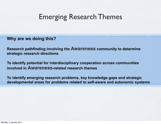 Emerging Research Themes

      Why are we doing this?

      Research pathfinding involving the Awareness community to determine
      strategic research directions

      To identify potential for interdisciplinary cooperation across communities
      involved in Awareness-related research themes

      To identify emerging research problems, key knowledge gaps and strategic
      developmental areas for problems related to self-aware and autonomic systems




Monday, 3 January 2011
 
