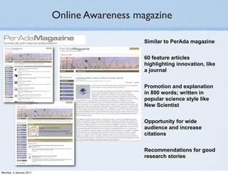 Online Awareness magazine

                                            Similar to PerAda magazine


                                            60 feature articles
                                            highlighting innovation, like
                                            a journal


                                            Promotion and explanation
                                            in 800 words; written in
                                            popular science style like
                                            New Scientist


                                            Opportunity for wide
                                            audience and increase
                                            citations


                                            Recommendations for good
                                            research stories

Monday, 3 January 2011
 