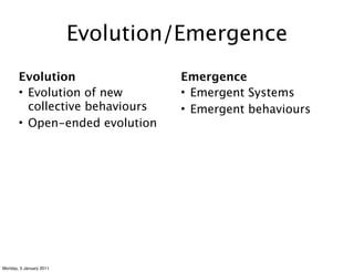 Evolution/Emergence
       Evolution                  Emergence
       • Evolution of new         • Emergent Systems
         collective behaviours    • Emergent behaviours
       • Open-ended evolution




Monday, 3 January 2011
 
