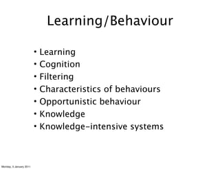 Learning/Behaviour

                         •   Learning
                         •   Cognition
                         •   Filtering
                         •   Characteristics of behaviours
                         •   Opportunistic behaviour
                         •   Knowledge
                         •   Knowledge-intensive systems



Monday, 3 January 2011
 