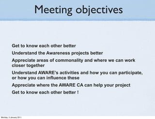 Meeting objectives

           Get to know each other better
           Understand the Awareness projects better
           Appreciate areas of commonality and where we can work
           closer together
           Understand AWARE’s activities and how you can participate,
           or how you can influence these
           Appreciate where the AWARE CA can help your project
           Get to know each other better !




Monday, 3 January 2011
 