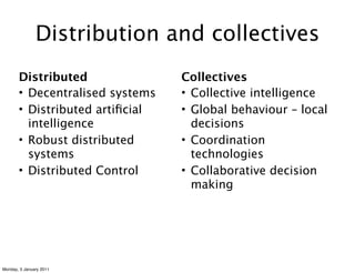 Distribution and collectives
       Distributed               Collectives
       • Decentralised systems   • Collective intelligence
       • Distributed artiﬁcial   • Global behaviour – local
         intelligence              decisions
       • Robust distributed      • Coordination
         systems                   technologies
       • Distributed Control     • Collaborative decision
                                   making




Monday, 3 January 2011
 