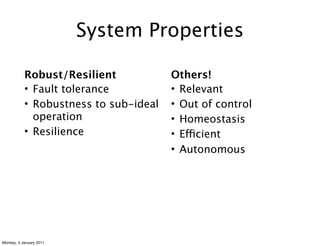System Properties

           Robust/Resilient            Others!
           • Fault tolerance           • Relevant
           • Robustness to sub-ideal   • Out of control
             operation                 • Homeostasis
           • Resilience                • Efficient
                                       • Autonomous




Monday, 3 January 2011
 