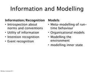 Information and Modelling
       Information/Recognition    Models
       • Introspection about      • Meta-modelling of run-
         norms and conventions      time behaviour
       • Utility of information   • Organisational models
       • Intention recognition    • Modelling the
       • Event recognition          environment
                                  • modelling inner state




Monday, 3 January 2011
 