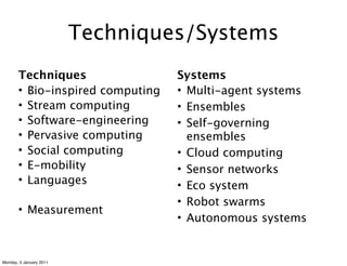 Techniques/Systems
       Techniques                 Systems
       • Bio-inspired computing   • Multi-agent systems
       • Stream computing         • Ensembles
       • Software-engineering     • Self-governing
       • Pervasive computing        ensembles
       • Social computing         • Cloud computing
       • E-mobility               • Sensor networks
       • Languages                • Eco system
                                  • Robot swarms
       • Measurement
                                  • Autonomous systems


Monday, 3 January 2011
 