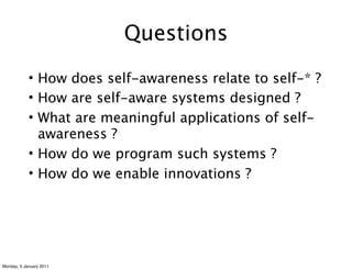 Questions
            • How does self-awareness relate to self-* ?
            • How are self-aware systems designed ?
            • What are meaningful applications of self-
              awareness ?
            • How do we program such systems ?
            • How do we enable innovations ?




Monday, 3 January 2011
 